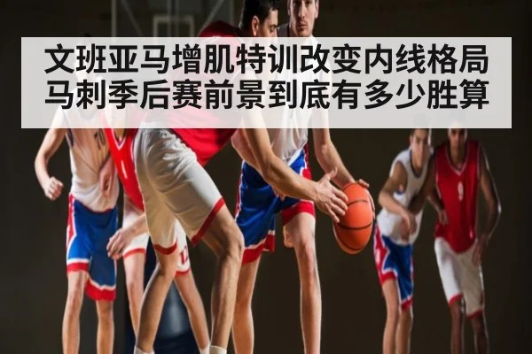 文班亚马增肌特训改变内线格局 马刺季后赛前景到底有多少胜算
